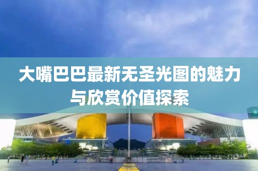 大嘴巴巴最新无圣光图的魅力与欣赏价值探索
