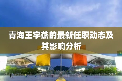 青海王宇燕的最新任职动态及其影响分析