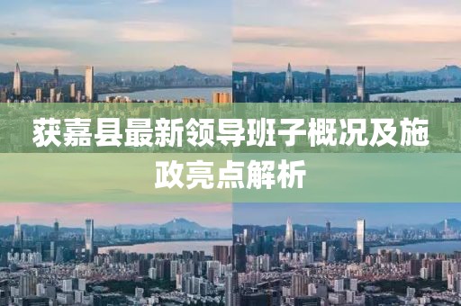 获嘉县最新领导班子概况及施政亮点解析