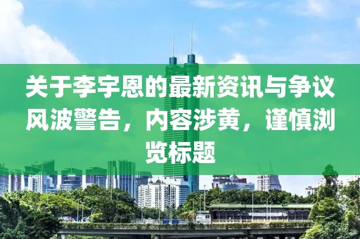 关于李宇恩的最新资讯与争议风波警告，内容涉黄，谨慎浏览标题