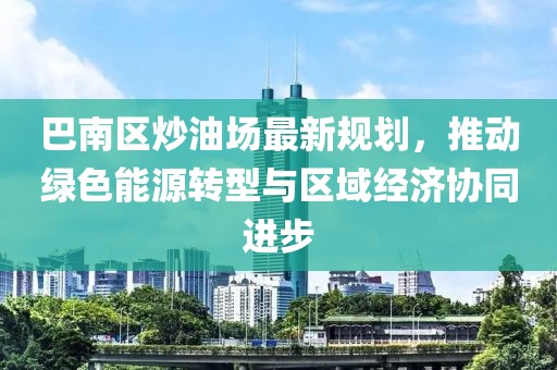 巴南区炒油场最新规划，推动绿色能源转型与区域经济协同进步