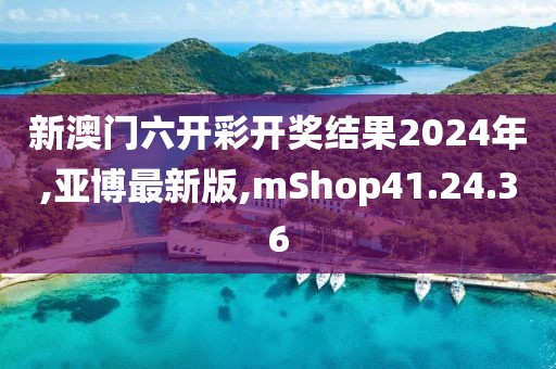 新澳门六开彩开奖结果2024年,亚博最新版,mShop41.24.36