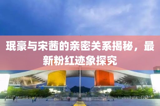 珉豪与宋茜的亲密关系揭秘，最新粉红迹象探究