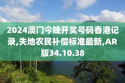 2024澳门今晚开奖号码香港记录,失地农民补偿标准最新,AR版34.10.38