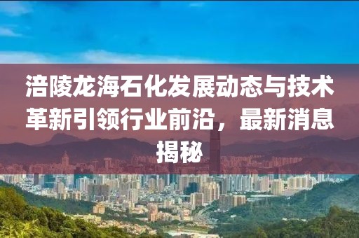 涪陵龙海石化发展动态与技术革新引领行业前沿，最新消息揭秘