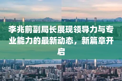 李兆前副局长展现领导力与专业能力的最新动态，新篇章开启