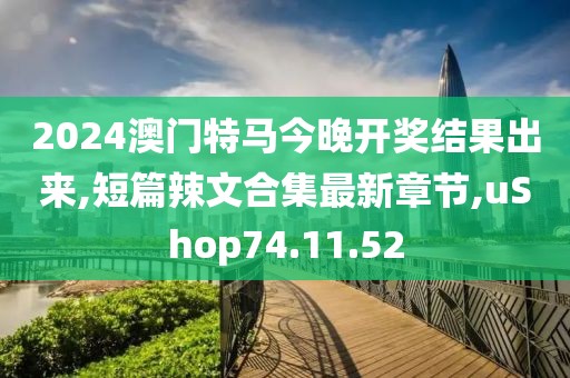 2024澳门特马今晚开奖结果出来,短篇辣文合集最新章节,uShop74.11.52