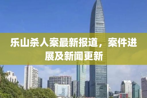 乐山杀人案最新报道，案件进展及新闻更新