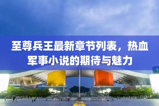 至尊兵王最新章节列表，热血军事小说的期待与魅力