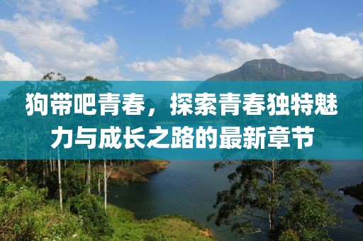 狗带吧青春，探索青春独特魅力与成长之路的最新章节