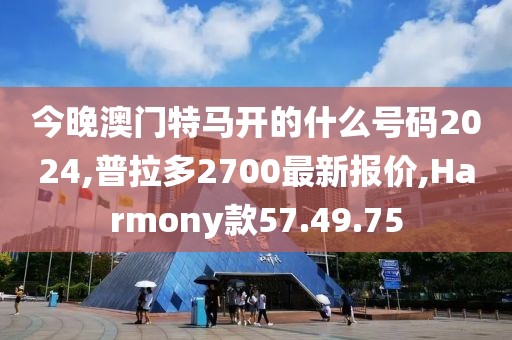 今晚澳门特马开的什么号码2024,普拉多2700最新报价,Harmony款57.49.75