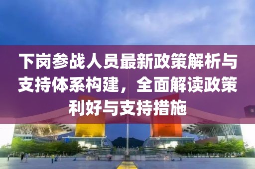 下岗参战人员最新政策解析与支持体系构建，全面解读政策利好与支持措施