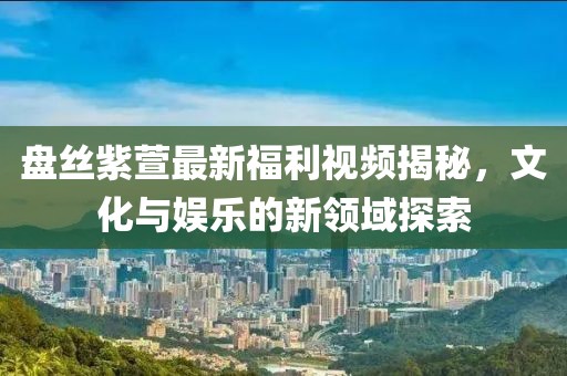 盘丝紫萱最新福利视频揭秘，文化与娱乐的新领域探索
