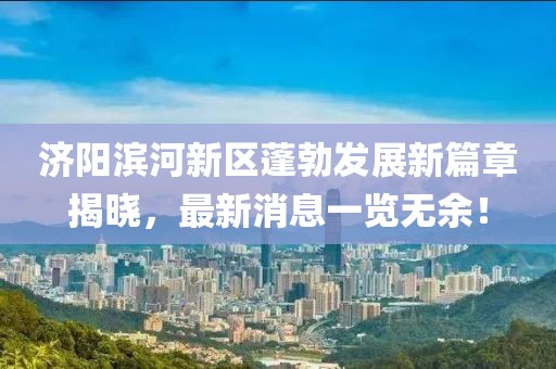 济阳滨河新区蓬勃发展新篇章揭晓，最新消息一览无余！