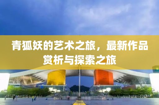 青狐妖的艺术之旅，最新作品赏析与探索之旅