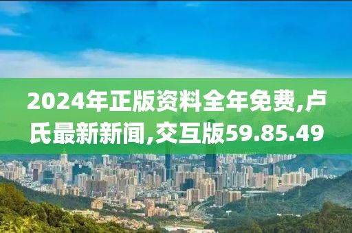 2024年正版资料全年免费,卢氏最新新闻,交互版59.85.49