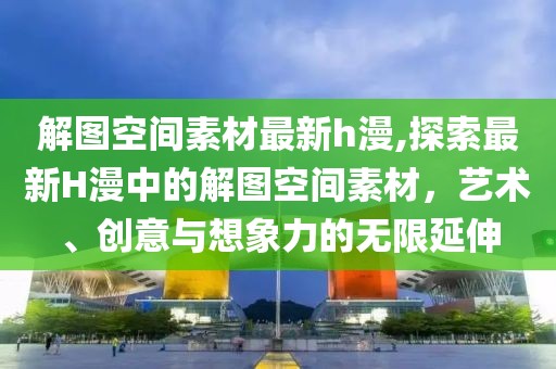 解图空间素材最新h漫,探索最新H漫中的解图空间素材，艺术、创意与想象力的无限延伸