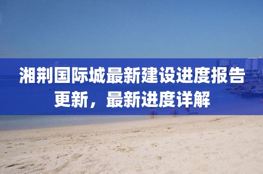湘荆国际城最新建设进度报告更新，最新进度详解