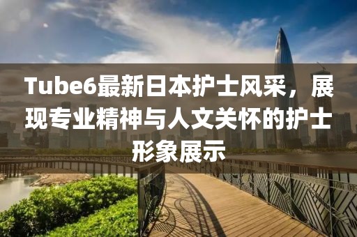 Tube6最新日本护士风采，展现专业精神与人文关怀的护士形象展示