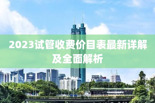 2023试管收费价目表最新详解及全面解析