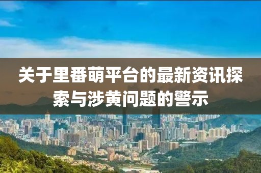 关于里番萌平台的最新资讯探索与涉黄问题的警示