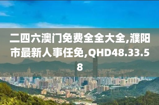 二四六澳门免费全全大全,濮阳市最新人事任免,QHD48.33.58