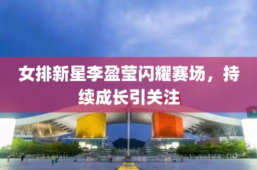 女排新星李盈莹闪耀赛场，持续成长引关注