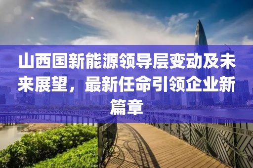 山西国新能源领导层变动及未来展望，最新任命引领企业新篇章