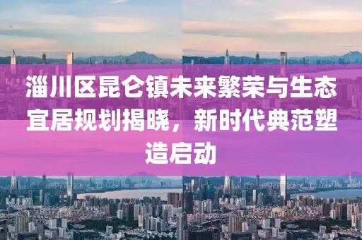 淄川区昆仑镇未来繁荣与生态宜居规划揭晓，新时代典范塑造启动
