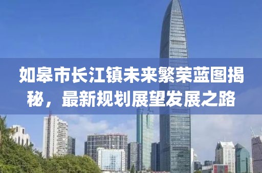 如皋市长江镇未来繁荣蓝图揭秘，最新规划展望发展之路