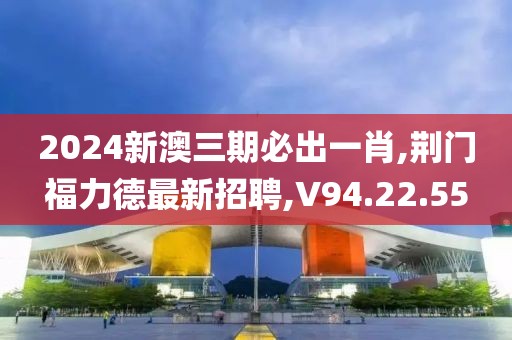 2024新澳三期必出一肖,荆门福力德最新招聘,V94.22.55