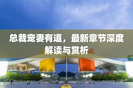 总裁宠妻有道，最新章节深度解读与赏析