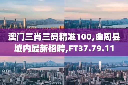 澳门三肖三码精准100,曲周县城内最新招聘,FT37.79.11