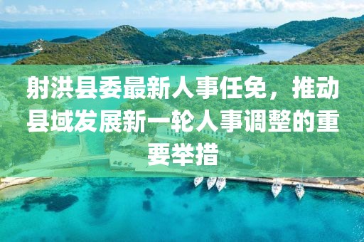 射洪县委最新人事任免，推动县域发展新一轮人事调整的重要举措