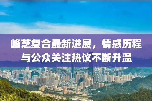 峰芝复合最新进展，情感历程与公众关注热议不断升温