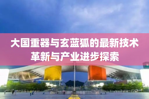 大国重器与玄蓝狐的最新技术革新与产业进步探索