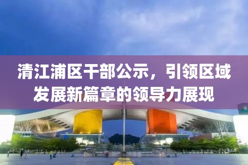 清江浦区干部公示，引领区域发展新篇章的领导力展现