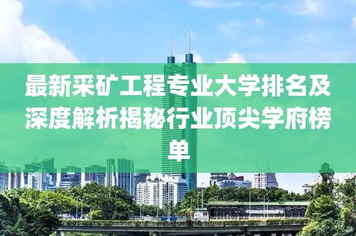 最新采矿工程专业大学排名及深度解析揭秘行业顶尖学府榜单