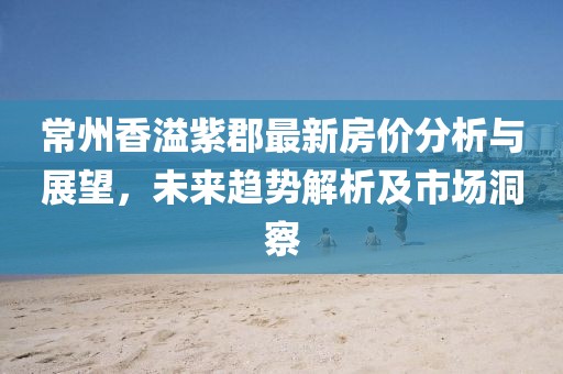 常州香溢紫郡最新房价分析与展望，未来趋势解析及市场洞察