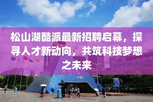 松山湖酷派最新招聘启幕，探寻人才新动向，共筑科技梦想之未来
