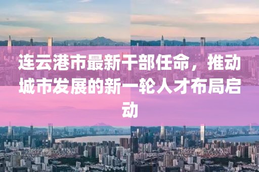连云港市最新干部任命，推动城市发展的新一轮人才布局启动