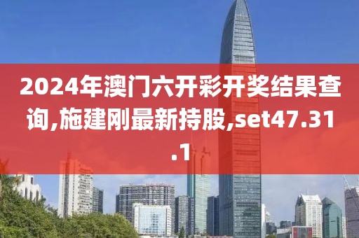 2024年澳门六开彩开奖结果查询,施建刚最新持股,set47.31.1