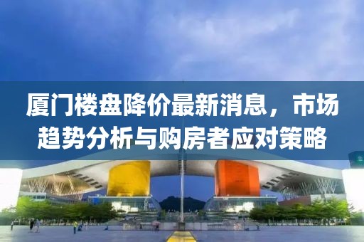 厦门楼盘降价最新消息，市场趋势分析与购房者应对策略