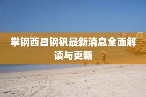 攀钢西昌钢钒最新消息全面解读与更新
