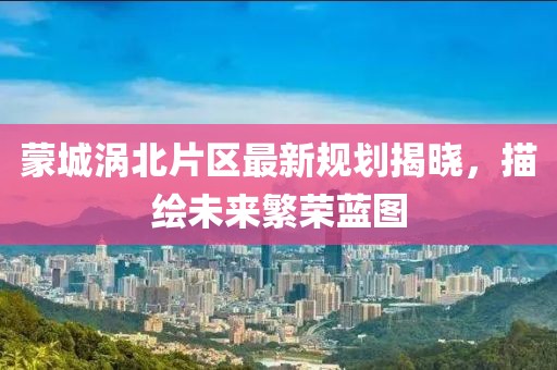 蒙城涡北片区最新规划揭晓，描绘未来繁荣蓝图