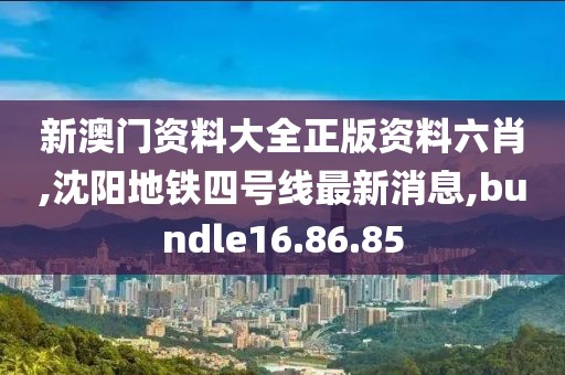 新澳门资料大全正版资料六肖,沈阳地铁四号线最新消息,bundle16.86.85