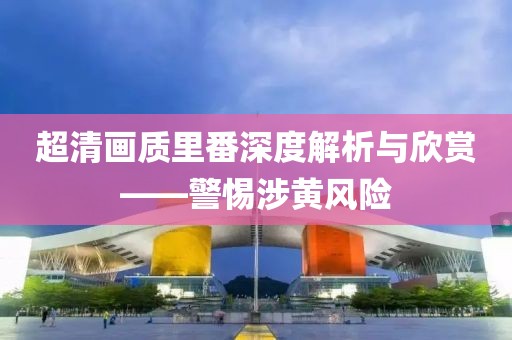 超清画质里番深度解析与欣赏——警惕涉黄风险