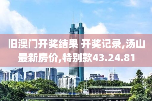 旧澳门开奖结果 开奖记录,汤山最新房价,特别款43.24.81