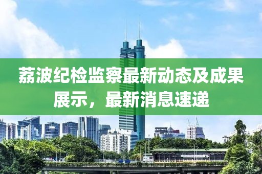 荔波纪检监察最新动态及成果展示，最新消息速递