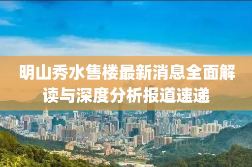 明山秀水售楼最新消息全面解读与深度分析报道速递